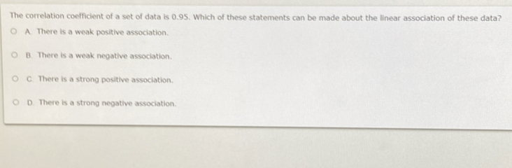 The correlation coefficient of a set of data is 0.95. Which of these statements can be made about the linear association of these data?
A There is a weak positive association.
B. There is a weak negative association.
C. There is a strong positive association.
D. There is a strong negative association.