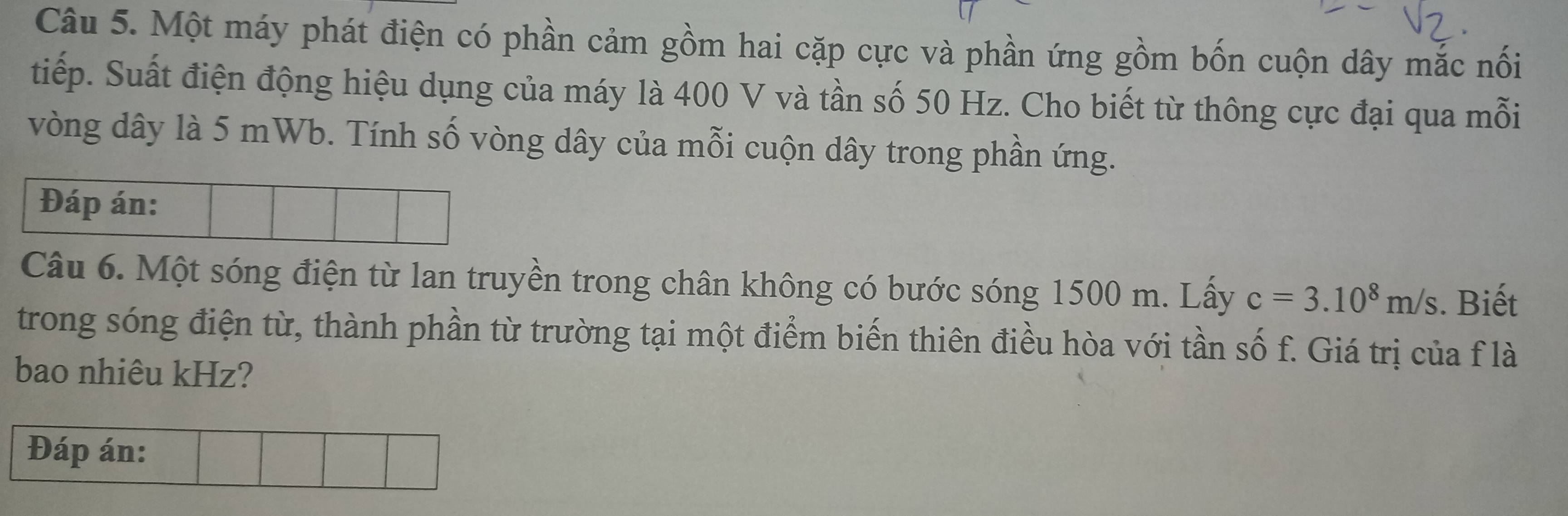 Một máy phát điện có phần cảm gồm hai cặp cực và phần ứng gồm bốn cuộn dây mắc nối 
tiếp. Suất điện động hiệu dụng của máy là 400 V và tần số 50 Hz. Cho biết từ thông cực đại qua mỗi 
vòng dây là 5 mWb. Tính số vòng dây của mỗi cuộn dây trong phần ứng. 
Đáp án: 
Câu 6. Một sóng điện từ lan truyền trong chân không có bước sóng 1500 m. Lấy c=3.10^8m/s. Biết 
trong sóng điện từ, thành phần từ trường tại một điểm biến thiên điều hòa với tần số f. Giá trị của f là 
bao nhiêu kHz? 
Đáp án: