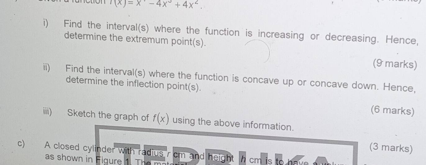 '(x)=x'-4-4x^3+4x^2. 
i) Find the interval(s) where the function is increasing or decreasing. Hence, 
determine the extremum point(s). 
(9 marks) 
ii) Find the interval(s) where the function is concave up or concave down. Hence, 
determine the inflection point(s). 
(6 marks) 
iii) Sketch the graph of f(x) using the above information. 
(3 marks) 
c) A closed cylinder with radius r cm and height h cm is to have 
as shown in Figure 1. The m