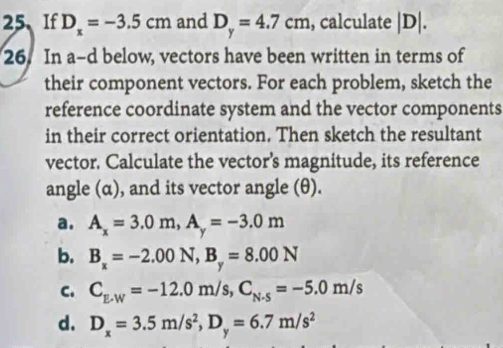 If D_x=-3.5cm and D_y=4.7cm , calculate |D|. 
26. In a-d below, vectors have been written in terms of
their component vectors. For each problem, sketch the
reference coordinate system and the vector components
in their correct orientation. Then sketch the resultant
vector. Calculate the vector’s magnitude, its reference
angle (α), and its vector angle (θ).
a. A_x=3.0m, A_y=-3.0m
b. B_x=-2.00N, B_y=8.00N
C. C_E-W=-12.0m/s, C_N-5=-5.0m/s
d. D_x=3.5m/s^2, D_y=6.7m/s^2