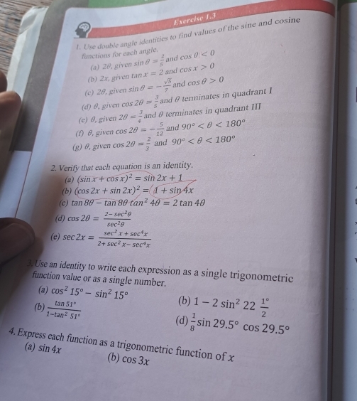 Use double angle identities to find values of the sine and cosine 
functions for each angle. cos θ <0</tex> 
(a) 2θ, given sin θ = 2/5  and 
(b) 2x, given tan x=2 and cos x>0
(c) 20, given sin θ =- sqrt(5)/7  and cos θ >0
(d) θ, given cos 2θ = 3/5  and θ terminates in quadrant I 
(e) θ, given 2θ = 3/4  and θ terminates in quadrant III 
(f) θ, given cos 2θ =- 5/12  and 90° <180°
(g) θ, given cos 2θ = 2/3  and 90° <180°
2. Verify that each equation is an identity. 
(a) (sin x+cos x)^2=sin 2x+1
(b) (cos 2x+sin 2x)^2=(1+sin 4x
(c) tan 8θ -tan 8θ tan^24θ =2tan 4θ
(d) cos 2θ = (2-sec^2θ )/sec^2θ  
(e) sec 2x= (sec^2x+sec^4x)/2+sec^2x-sec^4x 
3. Use an identity to write each expression as a single trigonometric 
function value or as a single number. cos^215°-sin^215°
(a) 
(b) 
(b)  tan 51°/1-tan^251°  1-2sin^222 1°/2 
(d)  1/8 sin 29.5°cos 29.5°
4. Express each function as a trigonometric function of x
(a) sin 4x
(b) cos 3x