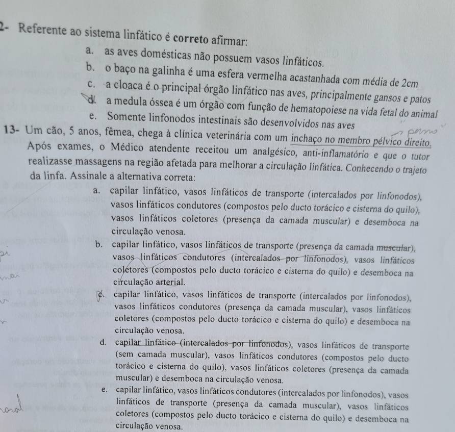 2- Referente ao sistema linfático é correto afirmar:
a. as aves domésticas não possuem vasos linfáticos.
b. o baço na galinha é uma esfera vermelha acastanhada com média de 2cm
c. a cloaca é o principal órgão linfático nas aves, principalmente gansos e patos
do  a medula óssea é um órgão com função de hematopoiese na vida fetal do animal
e. Somente linfonodos intestinais são desenvolvidos nas aves
13- Um cão, 5 anos, fêmea, chega à clínica veterinária com um inchaço no membro pélvico direito.
Após exames, o Médico atendente receitou um analgésico, anti-inflamatório e que o tutor
realizasse massagens na região afetada para melhorar a circulação linfática. Conhecendo o trajeto
da linfa. Assinale a alternativa correta:
a. capilar linfático, vasos linfáticos de transporte (intercalados por linfonodos),
vasos linfáticos condutores (compostos pelo ducto torácico e cisterna do quilo),
vasos linfáticos coletores (presença da camada muscular) e desemboca na
circulação venosa.
b. capilar linfático, vasos linfáticos de transporte (presença da camada muscular),
vasos linfáticos condutores (intercalados por linfonodos), vasos linfáticos
colétores (compostos pelo ducto torácico e cisterna do quilo) e desemboca na
circulação arterial.
capilar linfático, vasos linfáticos de transporte (intercalados por linfonodos),
vasos linfáticos condutores (presença da camada muscular), vasos linfáticos
coletores (compostos pelo ducto torácico e cisterna do quilo) e desemboca na
circulação venosa.
d. capilar linfático (intercalados por linfonodos), vasos linfáticos de transporte
(sem camada muscular), vasos linfáticos condutores (compostos pelo ducto
torácico e cisterna do quilo), vasos linfáticos coletores (presença da camada
muscular) e desemboca na circulação venosa.
e. capilar linfático, vasos linfáticos condutores (intercalados por linfonodos), vasos
linfáticos de transporte (presença da camada muscular), vasos linfáticos
coletores (compostos pelo ducto torácico e cisterna do quilo) e desemboca na
circulação venosa.