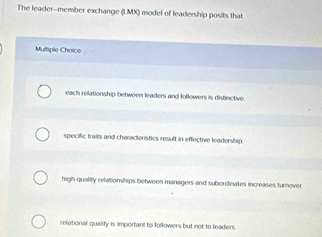 The leader-member exchange (LMX) model of leadership posits that
Multiple Choice
each relationship between leaders and followers is distinctive.
specific traits and characteristics result in effective leadership.
high-quality relationships between managers and subordinates increases turnover.
relational quality is important to followers but not to leaders.