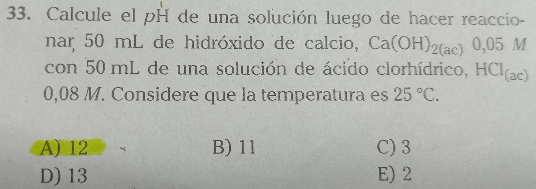 Calcule el pH de una solución luego de hacer reaccio-
nar 50 mL de hidróxido de calcio, Ca(OH)_2(ac)0,05M
con 50 mL de una solución de ácido clorhídrico, HCl(ac)
0,08 M. Considere que la temperatura es 25°C.
A) 12 B) 11 C) 3
D) 13 E) 2