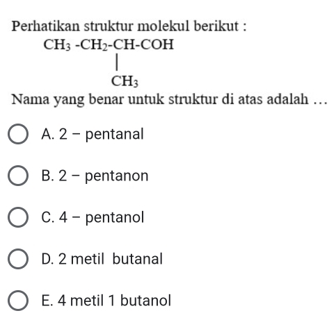 Perhatikan struktur molekul berikut :
beginarrayr CH_3-CH_2-CH-COH | CH_3endarray
Nama yang benar untuk struktur di atas adalah …
A. 2 - pentanal
B. 2 - pentanon
C. 4 - pentanol
D. 2 metil butanal
E. 4 metil 1 butanol