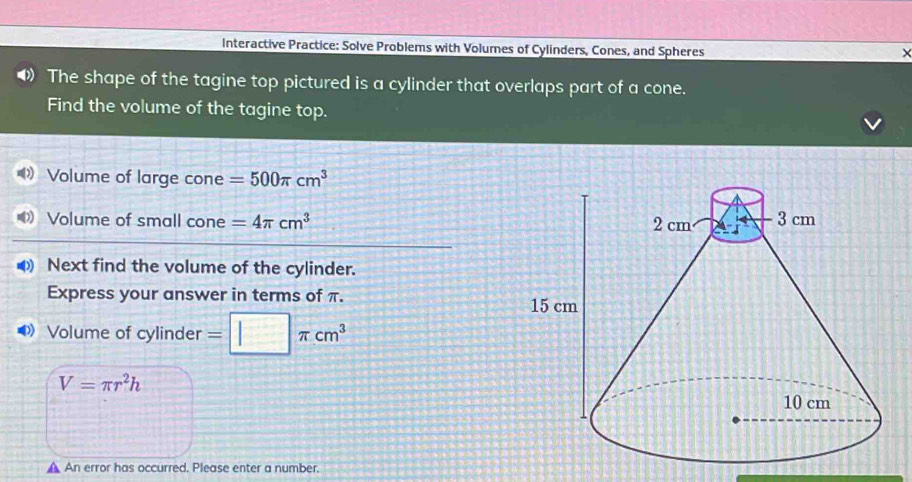 Interactive Practice: Solve Problems with Volumes of Cylinders, Cones, and Spheres 
The shape of the tagine top pictured is a cylinder that overlaps part of a cone. 
Find the volume of the tagine top. 
Volume of large cone =500π cm^3
Volume of small cone =4π cm^3
Next find the volume of the cylinder. 
Express your answer in terms of π. 
Volume of cylinder =□ π cm^3
V=π r^2h
▲ An error has occurred. Please enter a number.