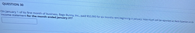 income statement for the month ended January 31? 
On January 1 of its first month of business, Bags Bunny, Inc., paid $52,000 for six months rent beginning in January. How muth will be reported as Rent Expense on its