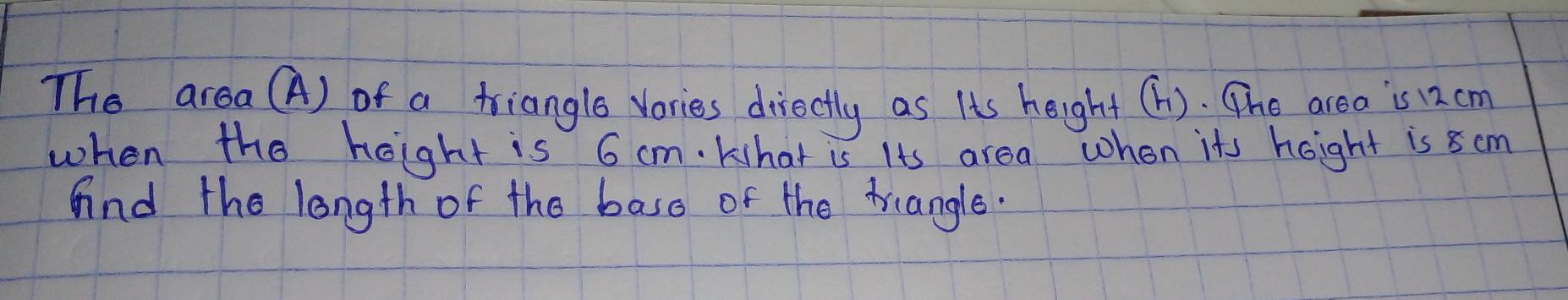 The area (A) of a triangle vories directly as Its height (h). The area is 12 cm
when the hoight is 6 cm. khat is Its area when its hoight is 8 cm
And the longth of the base of the triangle.