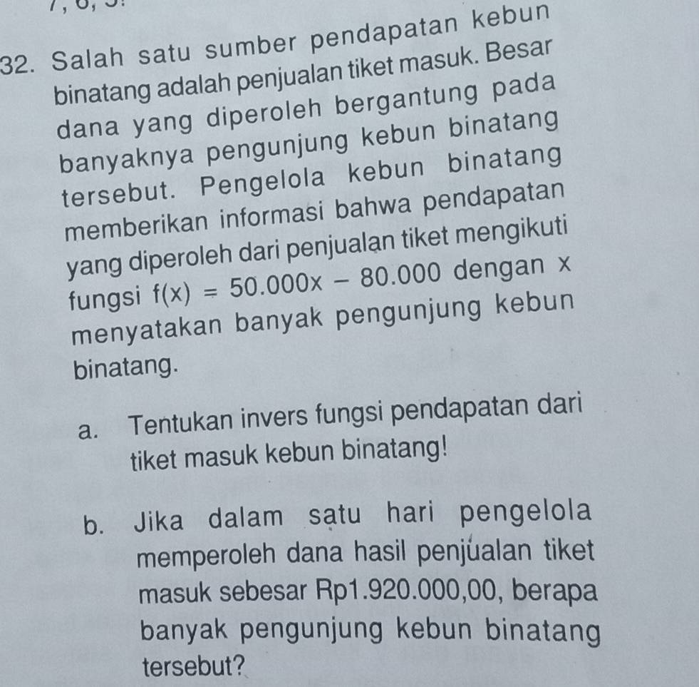 Salah satu sumber pendapatan kebun 
binatang adalah penjualan tiket masuk. Besar 
dana yang diperoleh bergantung pada 
banyaknya pengunjung kebun binatang 
tersebut. Pengelola kebun binatang 
memberikan informasi bahwa pendapatan 
yang diperoleh dari penjualan tiket mengikuti 
fungsi f(x)=50.000x-80.000 dengan x
menyatakan banyak pengunjung kebun 
binatang. 
a. Tentukan invers fungsi pendapatan dari 
tiket masuk kebun binatang! 
b. Jika dalam satu hari pengelola 
memperoleh dana hasil penjualan tiket 
masuk sebesar Rp1.920.000,00, berapa 
banyak pengunjung kebun binatang 
tersebut?