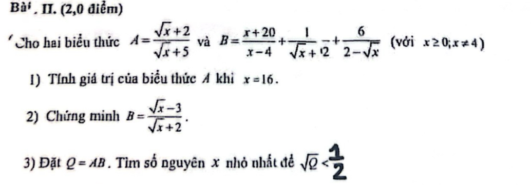 Ba^i . II. (2,0 điểm) 
Cho hai biểu thức A= (sqrt(x)+2)/sqrt(x)+5  và B= (x+20)/x-4 + 1/sqrt(x)+  6/2-sqrt(x)  (vởi x≥ 0;x!= 4)
1) Tính giá trị của biểu thức A khi x=16. 
2) Chứng minh B= (sqrt(x)-3)/sqrt(x)+2 . 
3) Đặt Q=AB. Tìm số nguyên x nhỏ nhất để sqrt(2)