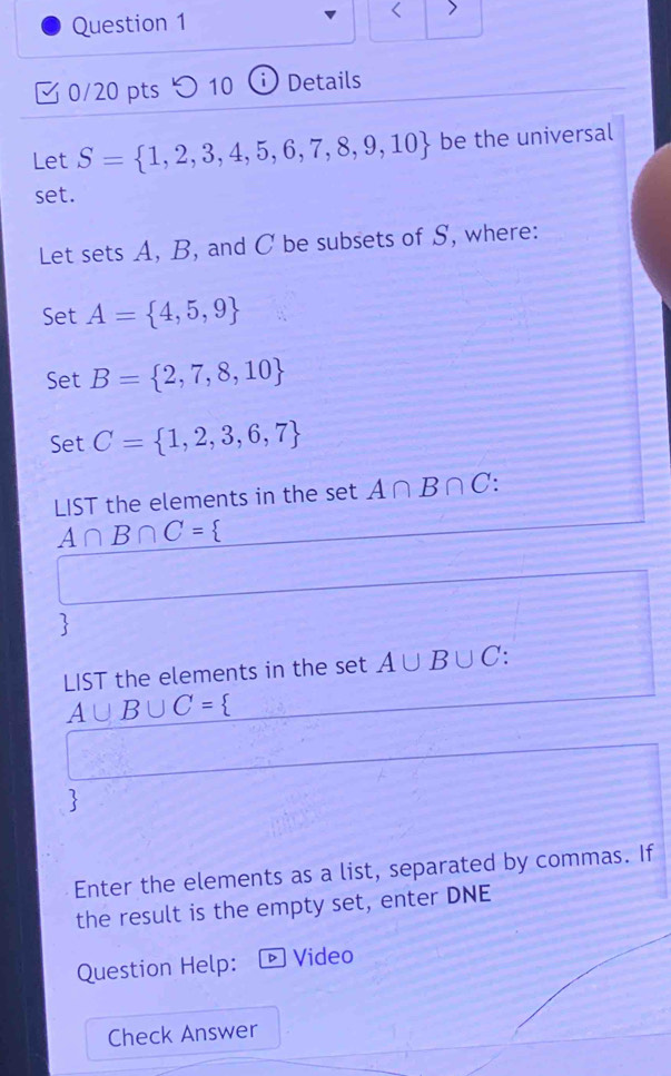 < 
0/20 pts つ 10 i) Details 
Let S= 1,2,3,4,5,6,7,8,9,10 be the universal 
set. 
Let sets A, B, and C be subsets of S, where: 
Set A= 4,5,9
Set B= 2,7,8,10
Set C= 1,2,3,6,7
LIST the elements in the set A∩ B∩ C :
A∩ B∩ C=
LIST the elements in the set A∪ B∪ C
A∪ B∪ C= 3
 
Enter the elements as a list, separated by commas. If 
the result is the empty set, enter DNE 
Question Help: D Video 
Check Answer