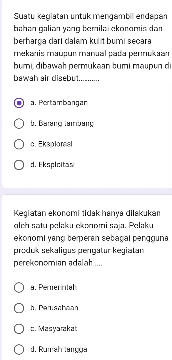 Suatu kegiatan untuk mengambil endapan
bahan galian yang bernilai ekonomis dan
berharga dari dalam kulit bumi secara
mekanis maupun manual pada permukaan
bumi, dibawah permukaan bumi maupun di
bawah air disebut._
a. Pertambangan
b. Barang tambang
c. Eksplorasi
d. Eksploitasi
Kegiatan ekonomi tidak hanya dilakukan
oleh satu pelaku ekonomi saja. Pelaku
ekonomi yang berperan sebagai pengguna
produk sekaligus pengatur kegiatan
perekonomian adalah.....
a. Pemerintah
b. Perusahaan
c. Masyarakat
d. Rumah tangga