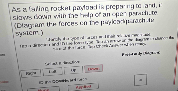 As a falling rocket payload is preparing to land, it
slows down with the help of an open parachute.
(Diagram the forces on the payload/parachute
system.)
Identify the type of forces and their relative magnitude.
Tap a direction and ID the force type. Tap an arrow on the diagram to change the
size of the force. Tap Check Answer when ready.
e
Free-Body Diagram:
Select a direction:
Right Left Up Down
adios ID the DOWNward force.
Applied