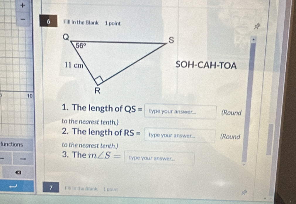 +
- 6 Fill in the Blank 1 point
SOH-CAH-TOA
10
1. The length of QS = type your answer... (Round
to the nearest tenth.)
2. The length of RS = type your answer... (Round
functions to the nearest tenth.)
→
3. The m∠ S= type your answer...
a
7 Fill in the Blank - 1 point