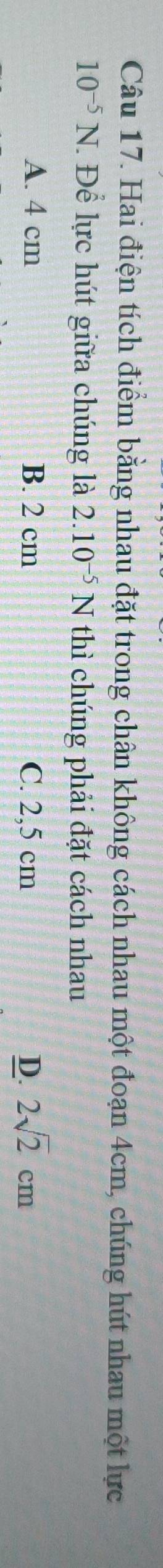 Hai điện tích điểm bằng nhau đặt trong chân không cách nhau một đoạn 4cm, chúng hút nhau một lực
10^(-5)N * Để lực hút giữa chúng là 2.10^(-5)N thì chúng phải đặt cách nhau
A. 4 cm B. 2 cm C. 2,5 cm D. 2sqrt(2)cm