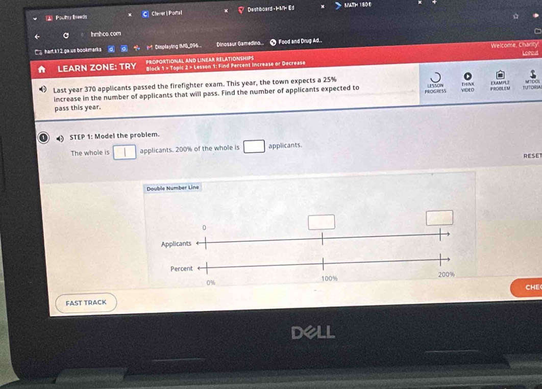 Poultry Breeds Clever | Portal Dashboard HMH Ed MATH 160E 
hmhco.com 
Welcome, Charity 
hart k12.ga.us bookmarks d r^4 Displaying IMG_096 Dinosaur Gamedino.. Food and Drug Ad.. 
Lopoud 
PROPORTIONAL AND LINEAR RELATIONSHIPS 
LEARN ZONE: TRY Block 1 > Topic 2 > Lesson 1: Find Percent Increase or Decrease 
Last year 370 applicants passed the firefighter exam. This year, the town expects a 25%
LESSON 
PROGRESS VIDEO MTOOL 
increase in the number of applicants that will pass. Find the number of applicants expected to THiNK EXAMPLE PROBLEM TUTORIAL 
pass this year. 
STEP 1: Model the problem. 
The whole is applicants. 200% of the whole is applicants. 
RESE 
Double Number Line 
CHE 
FAST TRACK 
aLL