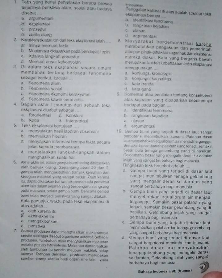 Konsümen
1. Teks yang berisi penjelasan berupa proses Penggalan kalimat di atas adalah struktur teks
terjadinya peristiwa alam, sosial atau budaya eksplanasi berupa
disebut ....
a argumentasí
a. identifikasi fenomena
b ekspianasi
b. rangkaian kejadian
c. prosedur c. ulasan
d. cerita ulang d. argumentasi
2. Karakteństik atau cin dari teks eksplanasi ialah ... 8. Masyarakat berdemonstrasi karen
at Isinya memuat fakta membütühkan pengakuan đari pemerintah
b. Muatannya didasarkan pada pendapat / opini ataupun pihak-pihak lain agar hak dan eksistensi
c. Adanya langkah prosedur mereka diakui. Kata yang bergaris bawah
d. Memuat unsur kekonyolan merupakan kaidah kebahasaan teks eksplanasi
3. Di dalam teks eksplanasi secara umum menggunakan ….
membahas tentang berbagai fenomena a. konjungsi kronologis
sebagai beríkut, kecuali ... b. konjungsi kausalitas
a. Fenomena alam c. kata benda
b. Fenomena sosial d. kata ganti
c. Fenomena ekonomi kerakyatan 9. Komentar atau penilaian tentang konsekuensi
d. Fenomena kawin cerai artis atas kejadian yang dipaparkan sebelumnya
4. Bagian akhir / penutup dari sebuah teks terdapat pada bagian ....
eskplanasi disebut sebagai .... a. identifikasi fenomena
a. Reorientasi c. Konklusi b. rangkaian kejadian
b. Koda d. Interpretasi c ulasan
5. Teks eksplanasi bertujuan d. argumentasi
a. menyatakan hasil laporan observasi 10. Gempa bumi yang terjadi di dasar laut sangat
b. menyajikan hiburan berpotensi menimbuïkan tsunami. Patahan dasar
menyajikan informasi berupa fakta secara laut menyebabkan equalibrum air menjadi terganggu.
jelas kepada pembacanya Semakin besar daerah patahan yang terjadi, semakin
d. menjelaskan lanɡkah-langkah dalam besar pula tenaga gelombang yang di hasilkan.
Gelombang besar yang mengalir deras ke daratan
menghasilkan suatu hal inilah yang sangat berbahaya bagi manusia.
6. Akhir-akhir ini, istilah gempa bumi sering dibicarakan Ringkasan teks tersebut adalah ....
oleh banyak orang. Sepanjang abad 20 dan 2, a. Gempa bumi yang terjadi di dasar laut
gempa telah mengakibatkan banyak kematian dan
kerugian material yang sangat besar. Oleh karena sangat menimbulkan tenaga gelomban
itu, dapat dikatakan bahwa tak pernah ada peristiwa yang mengalir deras ke daratan yan 
alam lain dalam sejarah yang berpengaruh langsung sangat berbahaya bagi manusia.
pada manusia, selaín gempa bumí. Bencana gempa b. Gempa bumi yang terjadi di dasar laut
bumi telah menjadi peristiwa yang sangat ditakuti. menyebabkan equalibrum air menjadi
Kata penunjuk waktu pada teks eksplanasi di terganggu. Semakin besar patahan yang
atas adalah. teŋjadi, semakin besar gelombang yang di
a. oleh karena itu hasilkan. Gelombang inilah yang sangat
akhir-akhir ini berbahaya bagi manusia.
c. mengakibatkan c. Gempa bumi yang terjadi di dasar laut
d. peristiwa menimbulkan patahan dan tenaga gelombang
7. Semua produsen dapat menghasilkan makanannya yang sangat berbahaya bagi manusia.
sendiri sehingga disebut organisme autotrof. Sebagai d. Gempa bumi yang terjadi di dasar laut
produsen, tumbuhan hijau menghasilkan makanan sangat berpotensi menimbulkan tsunami.
melalui proses fotosintesis. Makanan dimanfaatkan Patahan dasar laut menyebabkan
oleh tumbuhan itu sendiri maupun makhluk hidup . tenagagelombang yang mengalir deras
lainnya, Dengan demikian, produsen merupakan ke daratan, Gelombang inilah yang sangat
sumber energi utama bagi organisme lain, yaitu berbahaya bagi manusia.
15
Bahasa Indonesia 9B (Kumer)