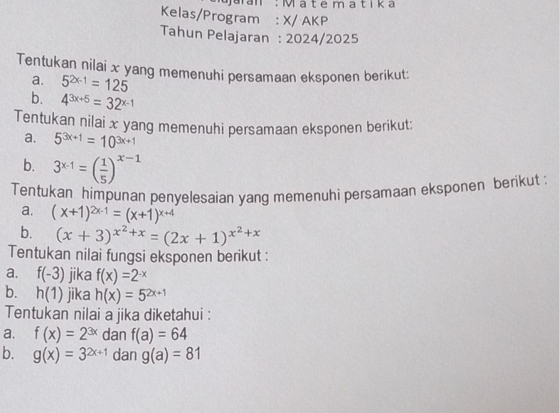 Jaran : Mate matika 
Kelas/Program : X/ AKP 
Tahun Pelajaran : 2024/2025 
Tentukan nilai x yang memenuhi persamaan eksponen berikut: 
a. 5^(2x-1)=125
b. 4^(3x+5)=32^(x-1)
Tentukan nilai x yang memenuhi persamaan eksponen berikut: 
a. 5^(3x+1)=10^(3x+1)
b. 3^(x-1)=( 1/5 )^x-1
Tentukan himpunan penyelesaian yang memenuhi persamaan eksponen berikut : 
a. (x+1)^2x-1=(x+1)^x+4
b. (x+3)^x^2+x=(2x+1)^x^2+x
Tentukan nilai fungsi eksponen berikut : 
a. f(-3) jika f(x)=2^(-x)
b. h(1) jika h(x)=5^(2x+1)
Tentukan nilai a jika diketahui : 
a. f(x)=2^(3x) dan f(a)=64
b. g(x)=3^(2x+1) dan g(a)=81