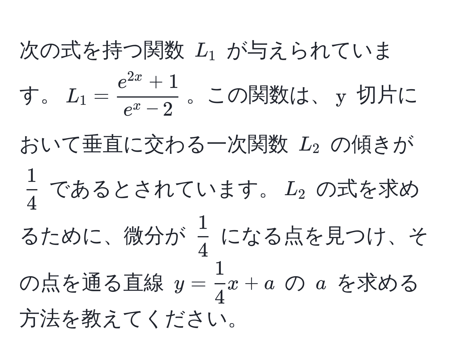 次の式を持つ関数 $L_1$ が与えられています。$L_1 = frace^(2x) + 1e^(x - 2)$。この関数は、$y$ 切片において垂直に交わる一次関数 $L_2$ の傾きが $ 1/4 $ であるとされています。$L_2$ の式を求めるために、微分が $ 1/4 $ になる点を見つけ、その点を通る直線 $y =  1/4 x + a$ の $a$ を求める方法を教えてください。