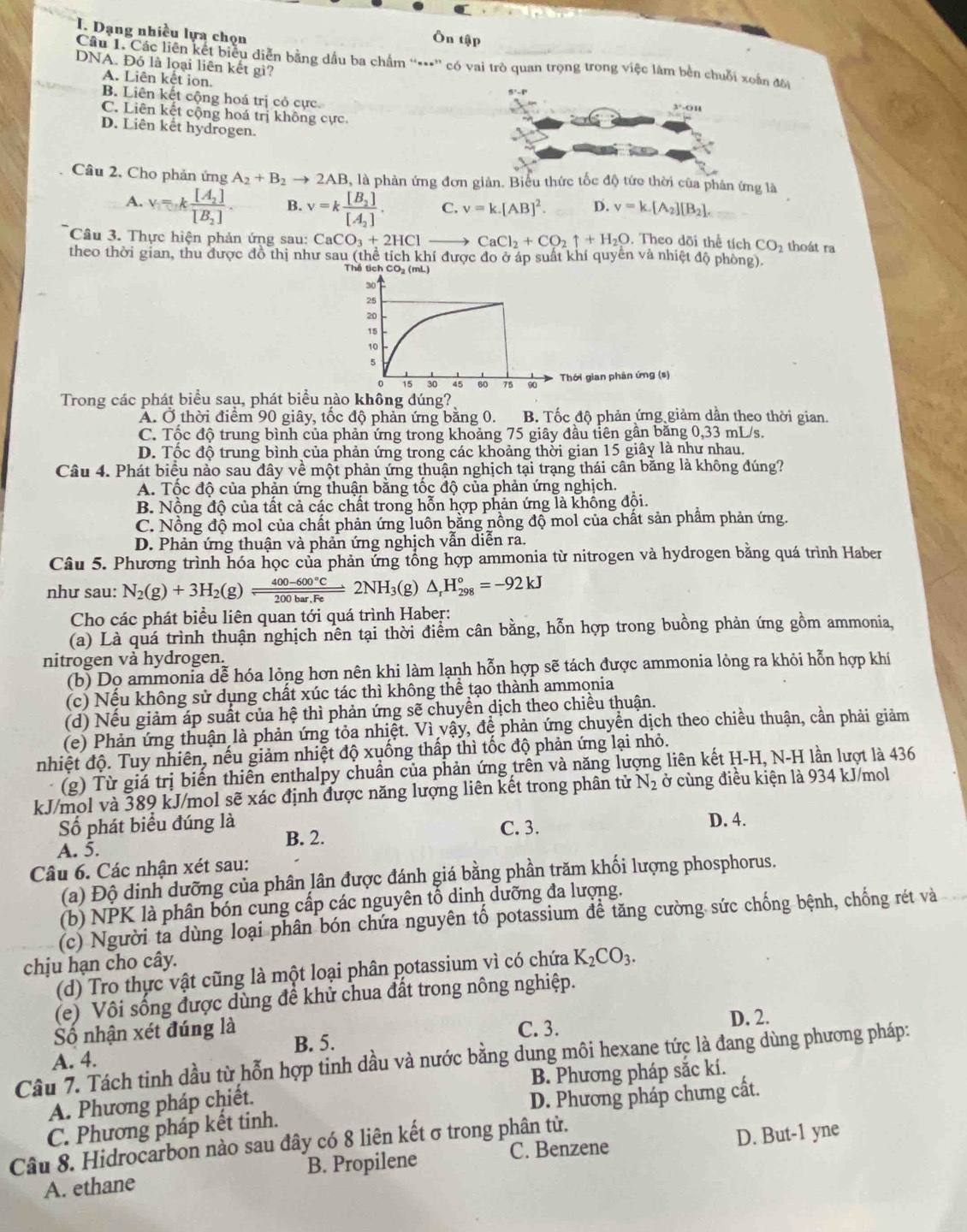 Dạng nhiều lựa chọn Ôn tập
Câu 1. Các liên kết biểu diễn bằng dầu ba chẩm “**” có vai trò quan trọng trong việc làm bên chuỗi xoắn đôi
DNA. Đó là loại liên kết gi?
A. Liên kết ion.
B. Liên kết cộng hoá trị cỏ cực. 3'-On
C. Liên kết cộng hoá trị không cực.
D. Liên kết hydrogen.
Câu 2. Cho phản ứng A_2+B_2to 2AI 3, là phản ứng đơn giản. Biểu thức tốc độ tứo thời của phân ứng là
A. v=kfrac [A_2][B_2]. B. v=kfrac [B_2][A_2]. C. v=k.[AB]^2. D. v=k.[A_2][B_2].
Câu 3. Thực hiện phản ứng sau: CaCO_3+2HCl- CaCl_2+CO_2uparrow +H_2O. Theo dõi thể tích CO_2 thoát ra
theo thời gian, thu được đồ thị như sau (thể tích khí được đo ở áp suất khí quyên và nhiệt độ phòng)
Thể tích CO₂ (mL)
30
25
20
15
10
5
o 15 30 45 60 75 90 Thời gian phân ứng (s)
Trong các phát biểu sau, phát biểu nào không đúng?
A. Ở thời điêm 90 giây, tốc độ phản ứng băng 0. B. Tốc độ phản ứng giảm dân theo thời gian.
C. Tộc độ trung bình của phản ứng trong khoảng 75 giây đầu tiên gần băng 0,33 mL/s.
D. Tốc độ trung bình của phản ứng trong các khoảng thời gian 15 giây là như nhau.
Câu 4. Phát biểu nào sau đây về một phản ứng thuận nghịch tại trạng thái cân băng là không đúng?
A. Tốc độ của phản ứng thuận bằng tốc độ của phản ứng nghịch.
B. Nồng độ của tất cả các chất trong hỗn hợp phản ứng là khồng đội.
C. Nồng độ mol của chất phản ứng luôn bằng nồng độ mol của chất sản phẩm phản ứng.
D. Phản ứng thuận và phản ứng nghịch vẫn diễn ra.
Câu 5. Phương trình hóa học của phản ứng tổng hợp ammonia từ nitrogen và hydrogen bằng quá trình Haber
như sau: N_2(g)+3H_2(g)leftharpoons  (400-600°C)/200bar.Fe 2NH_3 3(g) △ _rH_(298)°=-92kJ
Cho các phát biểu liên quan tới quá trình Haber:
(a) Là quá trình thuận nghịch nên tại thời điểm cân bằng, hỗn hợp trong buồng phản ứng gồm ammonia,
nitrogen và hydrogen.
(b) Dọ ammonia dễ hóa lỏng hơn nên khi làm lạnh hỗn hợp sẽ tách được ammonia lỏng ra khỏi hỗn hợp khí
(c) Nếu không sử dụng chất xúc tác thì không thể tạo thành ammonia
(d) Nếu giảm áp suất của hệ thì phản ứng sẽ chuyển dịch theo chiều thuận.
(e) Phản ứng thuận là phản ứng tỏa nhiệt. Vì vậy, đệ phản ứng chuyển dịch theo chiều thuận, cần phải giảm
nhiệt độ. Tuy nhiên, nếu giảm nhiệt độ xuống thấp thì tốc độ phản ứng lại nhỏ.
(g) Từ giá trị biến thiên enthalpy chuẩn của phản ứng trên và năng lượng liên kết H-H, N-H lần lượt là 436
kJ/mol và 389 kJ/mol sẽ xác định được năng lượng liên kết trong phân tử N_2 ở cùng điều kiện là 934 kJ/mol
Số phát biểu đúng là B. 2. C. 3. D. 4.
A. 5.
Câu 6. Các nhận xét sau:
(a) Độ dinh dưỡng của phân lân được đánh giá bằng phần trăm khối lượng phosphorus.
(b) NPK là phân bón cung cấp các nguyên tổ dinh dưỡng đa lượng.
(c) Người tà dùng loại phân bón chứa nguyên tổ potassium để tăng cường sức chống bệnh, chống rét và
chịu hạn cho cây.
(d) Tro thực vật cũng là một loại phân potassium vì có chứa K_2CO_3.
(e) Vôi sống được dùng để khử chua đất trong nông nghiệp.
ố nhận xét đúng là B. 5. C. 3. D. 2.
Câu 7. Tách tinh dầu từ hỗn hợp tinh dầu và nước bằng dung môi hexane tức là đang dùng phương pháp: A. 4.
B. Phương pháp sắc kí.
A. Phương pháp chiết.
C. Phương pháp kết tinh. D. Phương pháp chưng cất.
Câu 8. Hidrocarbon nào sau đây có 8 liên kết σ trong phân từ.
C. Benzene
A. ethane B. Propilene D. But-1 yne