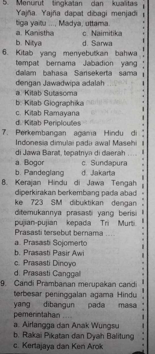 Menurut tingkatan dan kualitas
Yajña. Yajña dapat dibagi menjadi
tiga yaitu ..., Madya, uttama.
a Kanistha c Naimitika
b. Nitya d. Sarwa
6. Kitab yang menyebutkan bahwa
1
tempat bernama Jabadion yan
dalam bahasa Sansekerta sama
dengan Jawadwipa adalah
a Kitab Sutasoma
b. Kitab Giographika
c. Kitab Ramayana
d Kitab Periploutes
7. Perkembangan agama Hindu di
Indonesia dimulai pada awal Masehi
di Jawa Barat, tepatnya di daerah |
a Bogor c. Sundapura
b. Pandeglang d. Jakarta
8. Kerajan Hindu di Jawa Tengah
diperkirakan berkembang pada abad
ke 723 SM dibuktikan dengan
ditemukannya prasasti yang berisi
pujian-pujian kepada Tri Murti.
Prasasti tersebut bernama ....
a. Prasasti Sojomerto
b. Prasasti Pasir Awi
c. Prasasti Dinoyo
d. Prasasti Canggal
9. Candi Prambanan merupakan candi
terbesar peninggalan agama Hindu
yang dibangun pada masa
pemerintahan …
a. Airlangga dan Anak Wungsu
b. Rakai Pikatan dan Dyah Balitung
c. Kertajaya dan Ken Arok