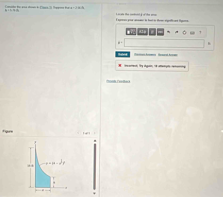 Consider the area shown in (Eigure 1). Suppose that a=2.56ft.
h=5.76ft
Locate the centroid overline y of the area 
Express your answer in feet to three significant figures. 
sqrt[□](□ ) AΣφ I↑ vec ?
overline y=
ft
Submit Previous Answers Request Answer 
Incorrect; Try Again; 18 attempts remaining 
Provide Feedback 
Figure 1 of 1
y
16 ft y=(4-x^(frac 1)2)^2
h
x
a