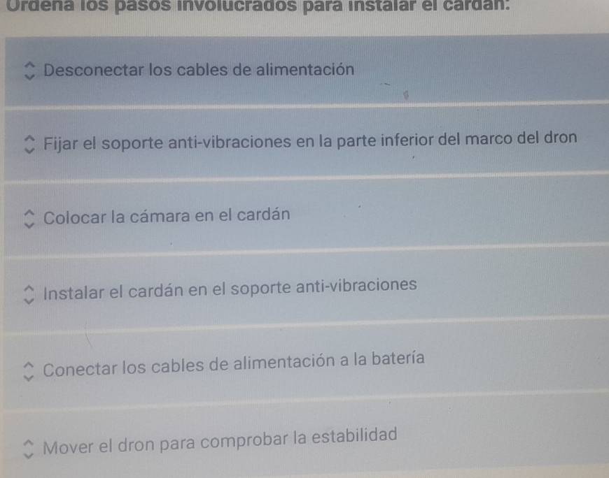 Ordena los pasos involucrados para instalar el cardán:
Desconectar los cables de alimentación
Fijar el soporte anti-vibraciones en la parte inferior del marco del dron
Colocar la cámara en el cardán
Instalar el cardán en el soporte anti-vibraciones
Conectar los cables de alimentación a la batería
Mover el dron para comprobar la estabilidad