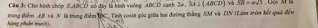 Cho hình chóp S. ABCD có đáy là hình vuông ABCD cạnh 2a, SA⊥ (ABCD) và SB=asqrt(5). Gọi M là 
trung điểm AB và N là trung điểm BC. Tính cosin góc giữa hai đường thẳng SM và DN (Làm tròn kết quả đến 
hàng phần mười).