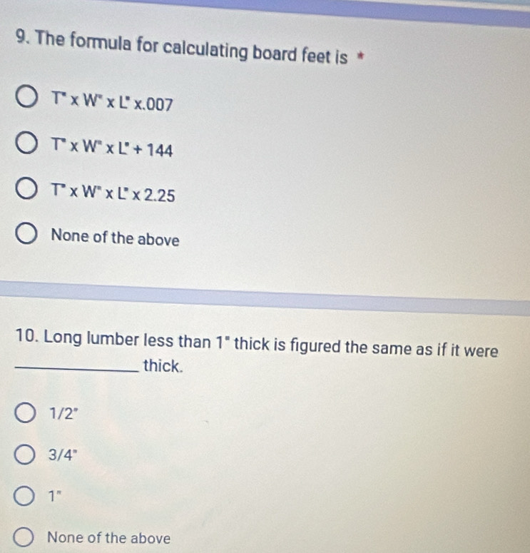 The formula for calculating board feet is *
T''* W''* L''* .007
T^W''* L'+144
T'* W''* L''* 2.25
None of the above
10. Long lumber less than 1" thick is figured the same as if it were
_thick.
1/2°
3/4°
1^n
None of the above