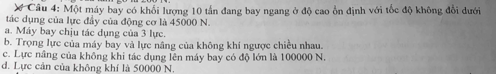 Một máy bay có khối lượng 10 tấn đang bay ngang ở độ cao ổn định với tốc độ không đổi dưới
tác dụng của lực đầy của động cơ là 45000 N.
a. Máy bay chịu tác dụng của 3 lực.
b. Trọng lực của máy bay và lực nâng của không khí ngược chiều nhau.
c. Lực nâng của không khi tác dụng lên máy bay có độ lớn là 100000 N.
d. Lực cản của không khí là 50000 N.