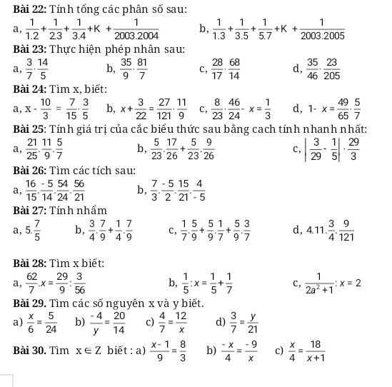 Tính tổng các phân số sau:
a,  1/1.2 + 1/2.3 + 1/3.4 +K+ 1/2003.2004  b,  1/1.3 + 1/3.5 + 1/5.7 +K+ 1/2003.2005 
Bài 23: Thực hiện phép nhân sau:
a,  3/7 ·  14/5  b,  35/9 ·  81/7  c,  28/17 ·  68/14  d,  35/46 ·  23/205 
Bài 24: Tìm x, biết:
a, x- 10/3 = 7/15 ·  3/5  b, x+ 3/22 = 27/121 ·  11/9  c,  8/23 ·  46/24 -x= 1/3  d, 1-x= 49/65 ·  5/7 
Bài 25: Tính giá trị của cắc biểu thức sau bằng cach tính nhanh nhất:
a,  21/25 . 11/9 . 5/7  b,  5/23 . 17/26 + 5/23 . 9/26  | 3/29 - 1/5 |·  29/3 
C,
Bài 26: Tìm các tích sau:
a,  16/15 . (-5)/14 . 54/24 . 56/21  b,  7/3 . (-5)/2 . 15/21 . 4/-5 
Bài 27: Tính nhẩm
a, 5. 7/5  b,  3/4 . 7/9 + 1/4 . 7/9  C,  1/7 . 5/9 + 5/9 . 1/7 + 5/9 . 3/7  d, 4.11. 3/4 . 9/121 
Bài 28: Tìm x biết:
a,  62/7 .x= 29/9 : 3/56  b,  1/5 :x= 1/5 + 1/7  c,  1/2a^2+1 :x=2
Bài 29. Tìm các số nguyên x và y biết.
a)  x/6 = 5/24  b)  (-4)/y = 20/14  c)  4/7 = 12/x  d)  3/7 = y/21 
Bài 30. Tìm x∈ Z biết : a)  (x-1)/9 = 8/3  b)  (-x)/4 = (-9)/x  c)  x/4 = 18/x+1 