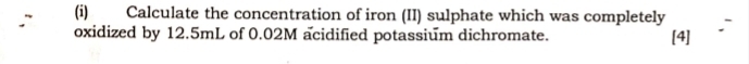 Calculate the concentration of iron (II) sulphate which was completely 
oxidized by 12.5mL of 0.02M acidified potassium dichromate. [4]