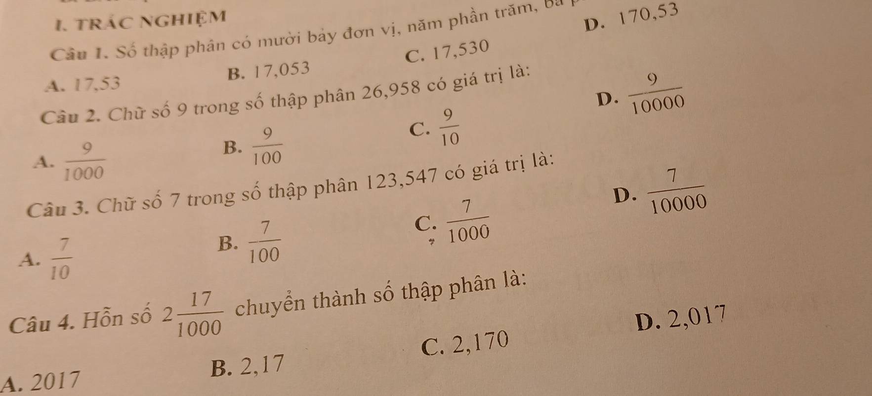 trác nghiệm
D. 170,53
Câu I. Số thập phân có mười bảy đơn vị, năm phần trăm, ba
C. 17,530
A. 17,53 B. 17,053
D.  9/10000 
Câu 2. Chữ số 9 trong số thập phân 26,958 có giá trị là:
A.  9/1000 
B.  9/100 
C.  9/10 
D.  7/10000 
Câu 3. Chữ số 7 trong số thập phân 123,547 có giá trị là:
A.  7/10 
B.  7/100 
C.  7/1000 
Câu 4. Hỗn số 2 17/1000  chuyển thành số thập phân là:
A. 2017 B. 2,17 C. 2,170 D. 2,017