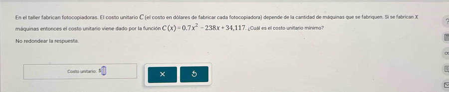 En el taller fabrican fotocopiadoras. El costo unitario C (el costo en dólares de fabricar cada fotocopiadora) depende de la cantidad de máquinas que se fabriquen. Si se fabrican X
máquinas entonces el costo unitario viene dado por la función C(x)=0.7x^2-238x+34,117 ¿Cuál es el costo unitario mínimo? 
No redondear la respuesta. 
Costo unitario: $ 
× 5