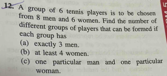 A group of 6 tennis players is to be chosen 
from 8 men and 6 women. Find the number of 
different groups of players that can be formed if 
each group has 
(a) exactly 3 men. 
(b) at least 4 women. 
(c) one particular man and one particular 
woman.