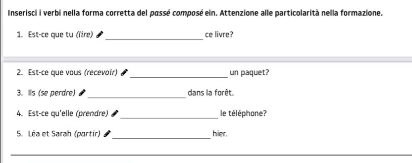 Inserisci i verbi nella forma corretta del passé composé ein. Attenzione alle particolarità nella formazione. 
_ 
1. Est-ce que tu (lire) ce livre? 
_ 
2. Est-ce que vous (recevoir) un paquet? 
_ 
3. Ils (se perdre) dans la forêt. 
_ 
4. Est-ce qu'elle (prendre) le téléphone? 
_ 
5. Léa et Sarah (partir) hier.