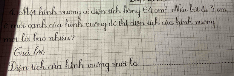 A oMot hink wuong co diem lich Bàng 64cm^2.Weu boot di 3 cm
moi canh aid hink yuong do thi dien tich aua hinh wong 
myi la lao nhicu? 
Cnà loi 
Dien tich cia hinh yuong moi la_