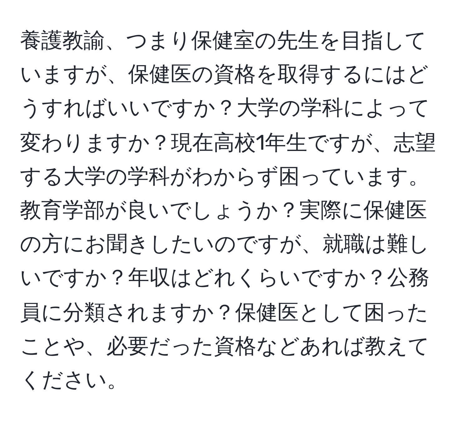 養護教諭、つまり保健室の先生を目指していますが、保健医の資格を取得するにはどうすればいいですか？大学の学科によって変わりますか？現在高校1年生ですが、志望する大学の学科がわからず困っています。教育学部が良いでしょうか？実際に保健医の方にお聞きしたいのですが、就職は難しいですか？年収はどれくらいですか？公務員に分類されますか？保健医として困ったことや、必要だった資格などあれば教えてください。