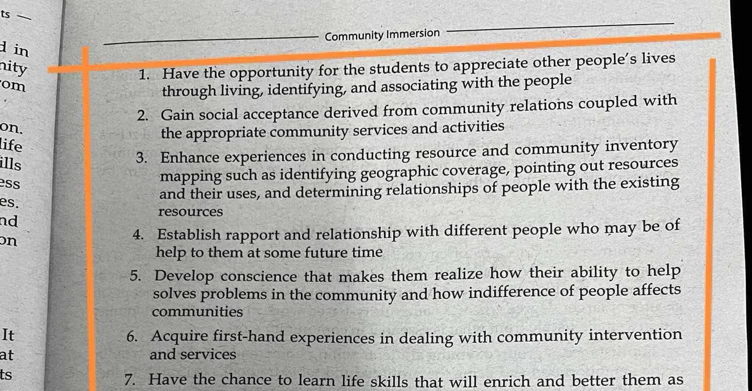 ts — 
Community Immersion 
d in 
nity 
1. Have the opportunity for the students to appreciate other people’s lives 
om 
through living, identifying, and associating with the people 
2. Gain social acceptance derived from community relations coupled with 
on. 
the appropriate community services and activities 
life 
ills 
3. Enhance experiences in conducting resource and community inventory 
ess 
mapping such as identifying geographic coverage, pointing out resources 
and their uses, and determining relationships of people with the existing 
es. 
resources 
nd 
on 4. Establish rapport and relationship with different people who may be of 
help to them at some future time 
5. Develop conscience that makes them realize how their ability to help 
solves problems in the community and how indifference of people affects 
communities 
It 6. Acquire first-hand experiences in dealing with community intervention 
at and services 
ts 
7. Have the chance to learn life skills that will enrich and better them as