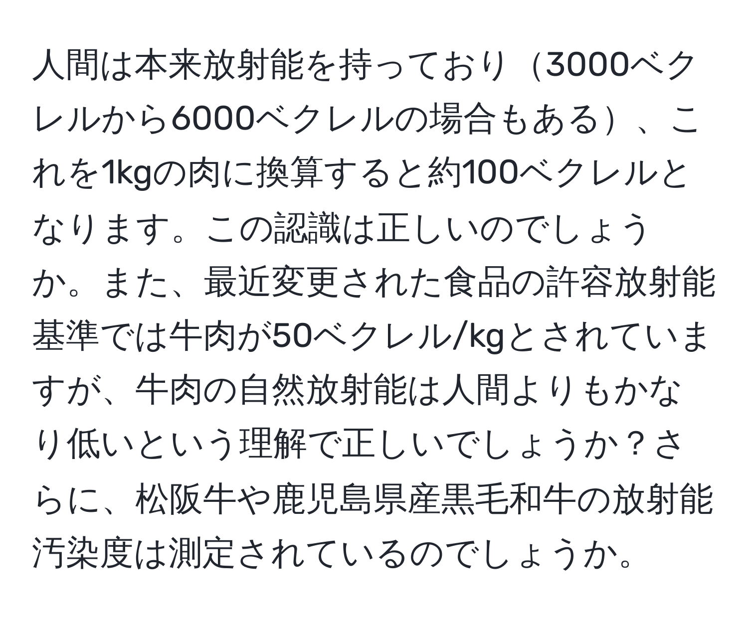 人間は本来放射能を持っており3000ベクレルから6000ベクレルの場合もある、これを1kgの肉に換算すると約100ベクレルとなります。この認識は正しいのでしょうか。また、最近変更された食品の許容放射能基準では牛肉が50ベクレル/kgとされていますが、牛肉の自然放射能は人間よりもかなり低いという理解で正しいでしょうか？さらに、松阪牛や鹿児島県産黒毛和牛の放射能汚染度は測定されているのでしょうか。