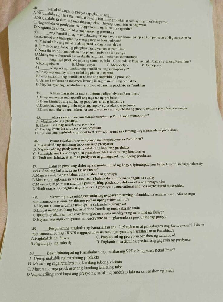 Napakahalaga ng presyo sapagkat ito an
A.Nagtatakda ng dami na handa at kayang bilhin ng produkto at serbisyo ng mga konsyumer
B.Nagtatakda sa dami ng makabagong teknolohiyang gagamitin sa pagawaan
C.Nagtatakda sa prodyuser sa pagpaparami ng hilaw na kagamitan
D.Nagtatakda sa pag unlad at pagbagsak ng pamilihan
41._ Ang Pamilihan ay may dalawang uri ng anyo o struktura: ganap na kompetisyon at di ganap.Alin sa
sumusunod ang katangian ng isang ganap na kompetisyon?
A. Magkakaiba ang uri at tatak ng produktong ikinakalakal
B. Limitado ang daloy ng pinagkukunang yaman sa pamilihan
C.Nasa ilalim ng Pamahalaan ang pangangasiwa sa industriya
D.Malayang makasasali a makakaalis ang namumuhunan sa industriya
42_ Ang mga produkto gaya ng semento, bakal, Coca cola at Pepsi ay halimbawa ng anong Pamilihan?
A.Kompetisyon B. Monopsonyo C. Monopolyo D. Oligopolyo
43._ Aling uri ng istrukturang pamilihan ang monopsonyo?
A.Ito ay nag mamay ari ng malaking planta at capital
B.Isang istruktura ng pamilihan na iisa ang nagbibili ng produkto
C.Uri ng istruktura na mayroon lamang iisang mamimili ng produkto
D.May kakayahang kontrolin ang presyo at dami ng produkto sa Pamilihan
44._ Kailan masasabi na may strukturang oligopolyo sa Pamilihan?
A.Kung malayang makapamili ang mga tao ng produkto
B.Kung Limitado ang suplay ng produkto sa isang industriya
C.Kontrolado ng isang industriya ang suplay ng produkto o serbsiyo
D.Kung may iilang mga industriya ang gumagawa at nagbebenta ng pare- parehong produkto o serbisyo
45_ Alin sa mga sumusunod ang katangian ng Pamilihang monopolyo?
A. Magkakaiba ang produkto
B. Marami ang nagsusuplay ng produkto
C. Kayang kontrolin ang presyo ng produkto
D. Iba- iba ang nagbibili ng produkto at serbisyo ngunit iisa lamang ang namimili sa pamilihan
_
46 Paano nakakatulong ang ganap na kompetisyon sa Pamilihan?
A.Nakakukuha ng malaking tubo ang mga prodyuser
B. Napapababa ng prodyuser ang kalidad ng kanilang produkto
C. Sumisigla ang kompetisyon sa pamilihan dahil marami ang konsyumer
D. Hindi nakahihikayat sa mga prodyuser ang magpasok ng bagong produkto
47._ Dahil sa pinsalang dulot ng kalamidad tulad ng bagyo, ipinatupad ang Price Freeze sa mga calamity
areas. Ano ang kahulugan ng Prize Freeze?
A.Magsara ang mga tindahan dahil mababa ang presyo
B.Maaaring magbenta sa mas mataas na halaga dahil may kakulangan sa suplay
C.Maaaring itago muna ang mga pangunahing produkto dahil mababa ang presyo nito
D.Hindi maaaring magtaas ang retailers ng presyo ng agricultural and non agricultural necessities.
48. Maraming mga mapagsamantalang negosyante tuwing kalamidad na mararanasan. Alin sa mga
sumusuunod ang pinakamabisang paraan upang maiwasan ito?
A.Hayaan nalang ang mga negosyante sa kanilang ginagawa
B.Lilipat nalang sa ibang bayan at doon bumili ng mga kakailanganin
C.Ipagbigay alam sa mga may katungkulan upang mabigyan ng nararapat na aksiyon
D.Hayaan ang mga konsyumer at negosyante na magkasundo sa pinag usapang presyo
49 Pangunahing tungkulin ng Pamahalaan ang Paglingkuran at pangalagaan ang Sambayanan? Alin sa
mga sumusunod ang HINDI nagpapatunay na may ugnayan ang Pamahalaan at Pamilihan?
A.Pagtatakda ng buwis C. Pagkontrol ng presyo sa panahon ng kalamidad
B.Pagbibigay ng subsidy D. Pagkontrol sa dami ng produktong gagawin ng prodyuser
50._ Bakit ipinatupad ng Pamahalaan ang patakarang SRP o Suggested Retail Price?
A. Upang makabili ng maraming produkto
B. Masuri ng mga retailers ang kanilang tubong kikitain
C. Masuri ng mga prodyuser ang kanilang kikitaing tubo
D.Mapanatiling abot kaya ang presyo ng nasabing produkto lalo na sa panahon ng krisis