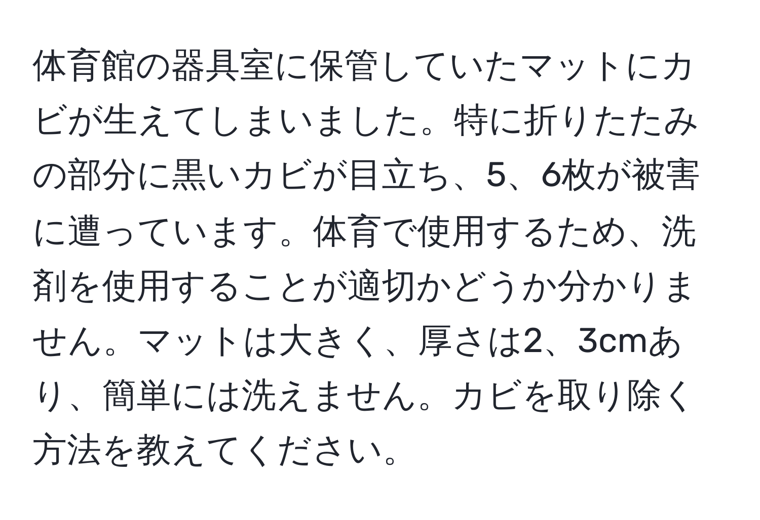 体育館の器具室に保管していたマットにカビが生えてしまいました。特に折りたたみの部分に黒いカビが目立ち、5、6枚が被害に遭っています。体育で使用するため、洗剤を使用することが適切かどうか分かりません。マットは大きく、厚さは2、3cmあり、簡単には洗えません。カビを取り除く方法を教えてください。