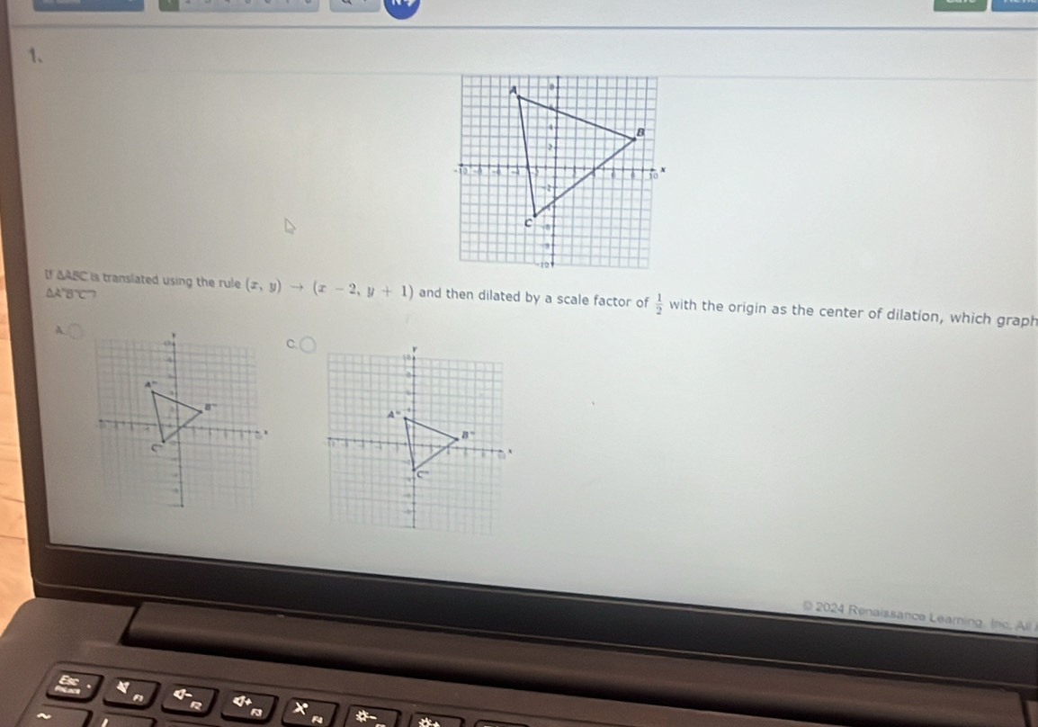 ΔA'B“C”?
If ΔABC is translated using the rule (x,y)to (x-2,y+1) and then dilated by a scale factor of  1/2  with the origin as the center of dilation, which graph
A
2024 Renaissance Leaming . (h  
*