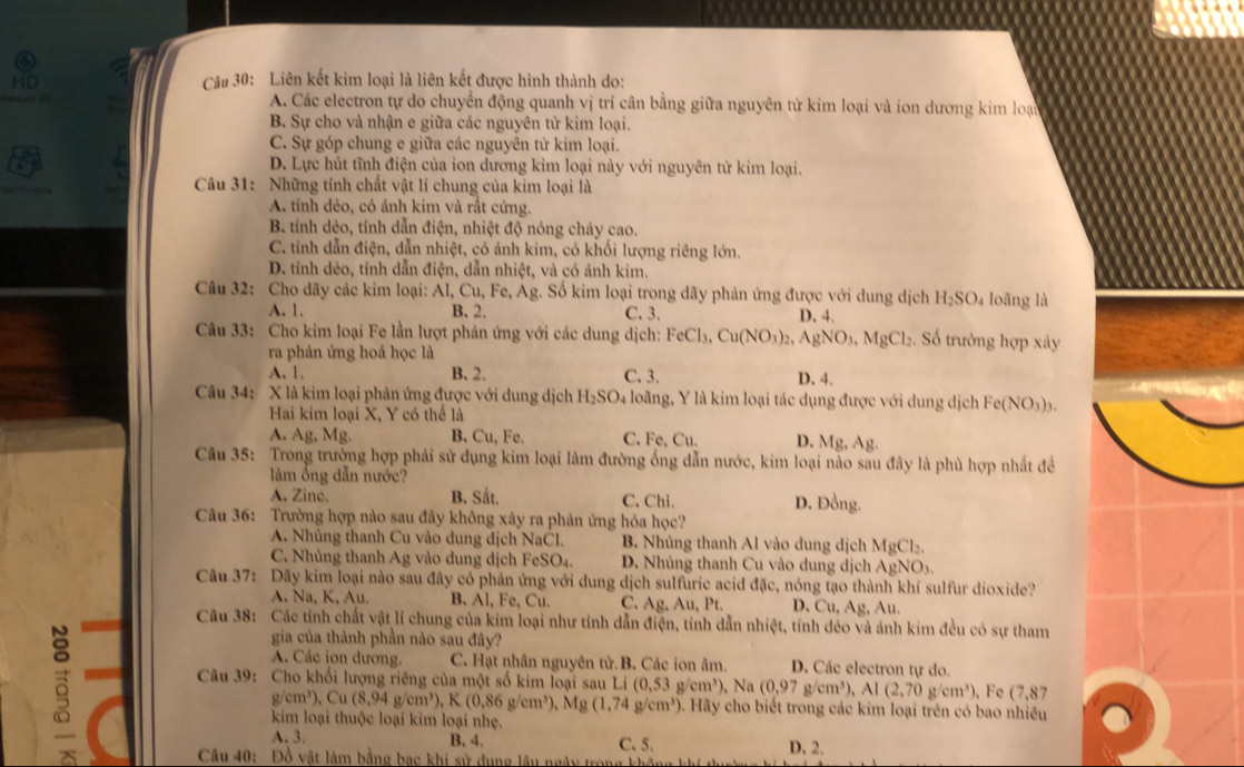 Liên kết kim loại là liên kết được hình thành do:
A. Các electron tự do chuyển động quanh vị trí cân bằng giữa nguyên tử kim loại và ion dương kim loại
B. Sự cho và nhận e giữa các nguyên tử kim loại.
C. Sự góp chung e giữa các nguyên tử kim loại.
D. Lực hút tĩnh điện của ion dương kim loại này với nguyên tử kim loại.
Câu 31: Những tính chất vật lí chung của kim loại là
A. tính dẻo, có ánh kim và rất cứng.
B. tính dẻo, tính dẫn điện, nhiệt độ nóng chảy cao.
C. tính dẫn điện, dẫn nhiệt, có ánh kim, có khối lượng riêng lớn.
D. tính dẻo, tính dẫn điện, dẫn nhiệt, và có ánh kim.
Câu 32: Cho dãy các kim loại: Al, Cu, Fe, Ag. Số kim loại trong dãy phản ứng được với dung dịch H_2SO_4 loāng là
A. 1. B. 2. C. 3. D. 4.
Câu 33: Cho kim loại Fe lần lượt phản ứng với các dung dịch: FeCl_3,Cu(NO_3)_2, AgNO_3 1,  MgCl₂. Số trường hợp xây
ra phản ứng hoá học là
A. 1. B. 2. C. 3. D. 4.
Câu 34: X là kim loại phản ứng được với dung dịch H_2SO_4 loãng, Y là kim loại tác dụng được với dung dịch Fe(NO_3)_3.
Hai kim loại X, Y có thể là
A. Ag, Mg. B. Cu,1 Fe. C. Fe, Cu. D. Mg, Ag.
Câu 35: Trong trường hợp phải sử dụng kim loại làm đường ống dẫn nước, kim loại nào sau đây là phù hợp nhất đề
m ồng dẫn nước?
A. Zine. B. Sắt. C. Chì. D. Đồng.
Câu 36: Trường hợp nào sau đây không xảy ra phản ứng hóa học?
A. Nhúng thanh Cu vào dung dịch NaCl. B. Nhủng thanh Al vào dung dịch MgCl_2.
C. Nhúng thanh Ag vào dung dịch Fei SO_4 D. Nhúng thanh Cu vào dung dịch AgNO_3
Câu 37: Dãy kim loại nào sau đây có phản ứng với dung dịch sulfuric acid đặc, nóng tạo thành khí sulfur dioxide?
A. Na, K, Au. B. AI,Fe,Cu. C. Ag Au.Pt D. Cu, Ag , Au.
Câu 38: Các tính chất vật lí chung của kim loại như tính dẫn điện, tính dẫn nhiệt, tính déo và ánh kim đều có sự tham
gia của thành phần nào sau đây?
A. Các ion dương. C. Hạt nhân nguyên tử.B. Các ion âm. D. Các electron tự do.
Câu 39: Cho khối lượng riêng của một số kim loại sau L (0.53g/cm^3) , Na (0,97g/cm^3),Al(2,70g/cm^3) , Fe (7,87
g/cm³), Cu(8,94g/cm^3) K(0.86g/cm^3),Mg(1,74g/cm^3) 9. Hãy cho biết trong các kim loại trên có bao nhiều
kim loại thuộc loại kim loại nhẹ.
A. 3. B. 4. C. 5.
D. 2.
Câu 40: Đồ vật làm bằng bạc khi sử dụng lâu ngày trọn