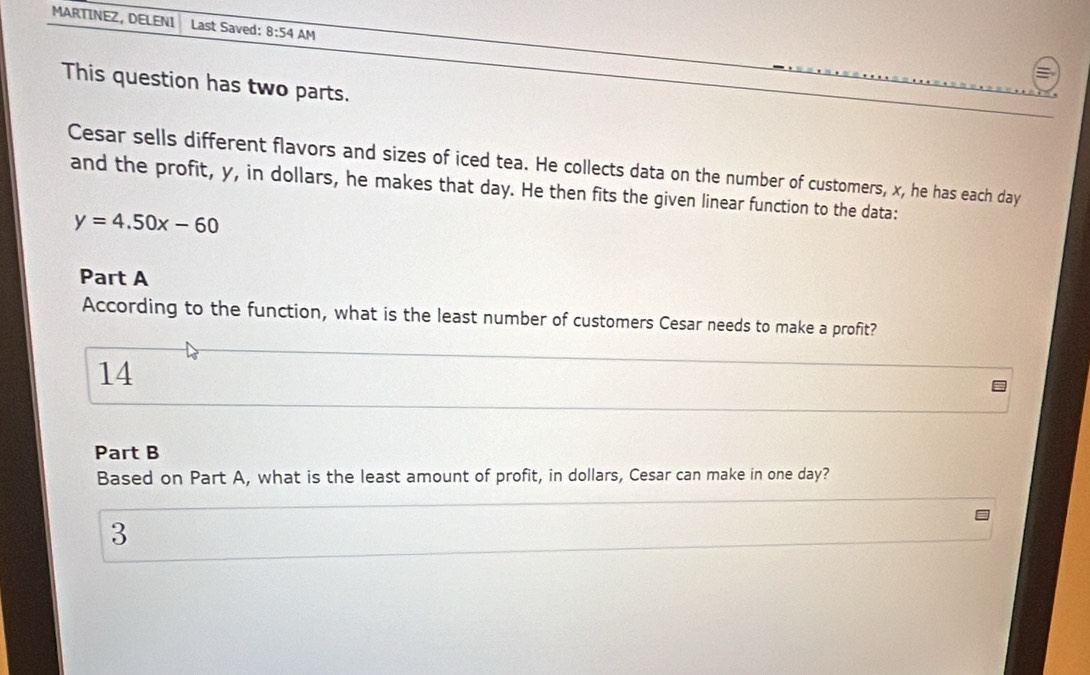 MARTINEZ, DELENI Last Saved: 8:54 AM 
This question has two parts. 
Cesar sells different flavors and sizes of iced tea. He collects data on the number of customers, x, he has each day
and the profit, y, in dollars, he makes that day. He then fits the given linear function to the data:
y=4.50x-60
Part A 
According to the function, what is the least number of customers Cesar needs to make a profit? 
14 
Part B 
Based on Part A, what is the least amount of profit, in dollars, Cesar can make in one day? 
3