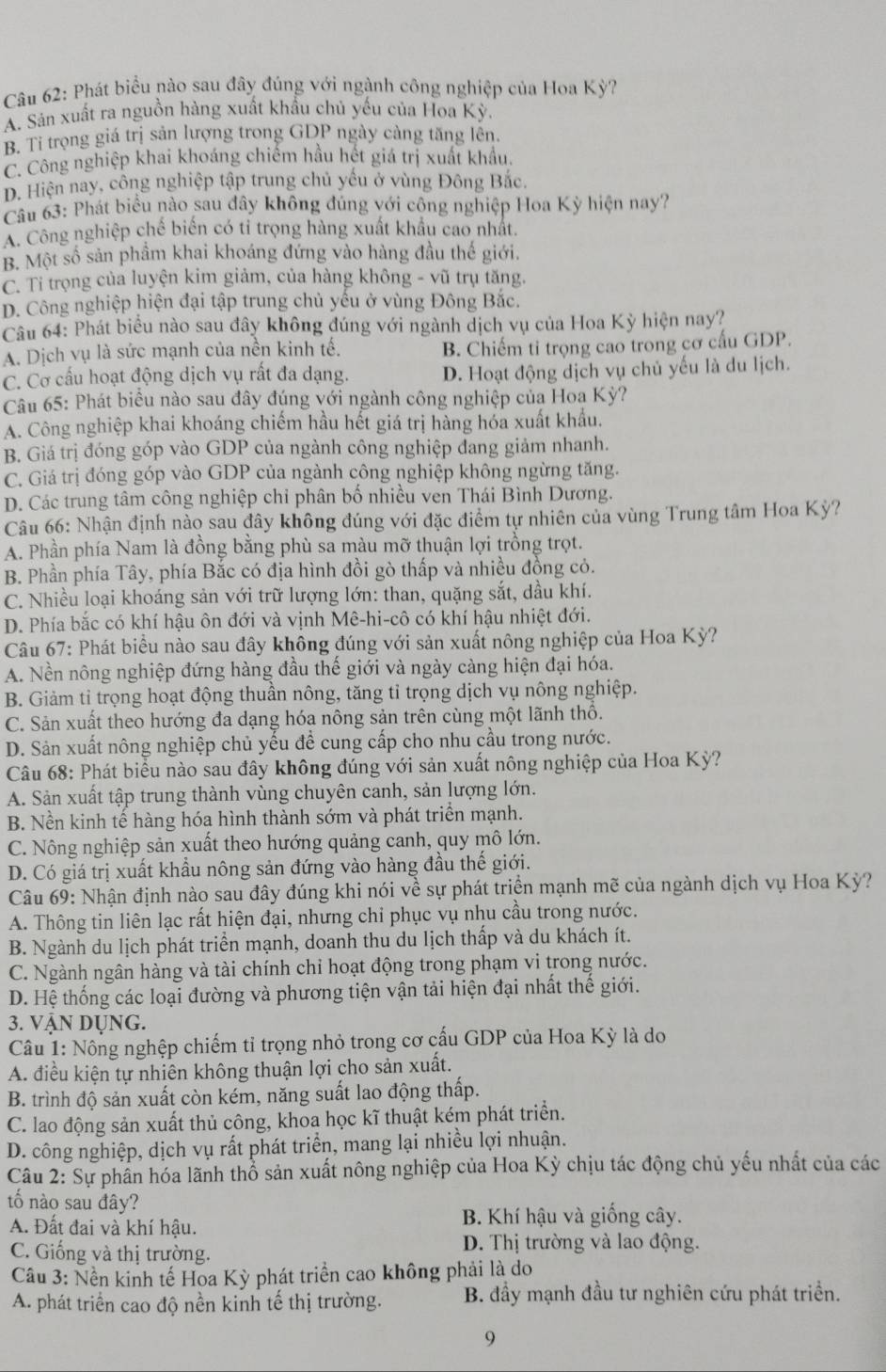 Phát biểu nào sau đây đúng với ngành công nghiệp của Hoa Kỳ?
A. Sán xuất ra nguồn hàng xuất khẩu chủ yếu của Hoa Kỳ.
B. Tỉ trọng giá trị sản lượng trong GDP ngày càng tăng lễn.
C. Công nghiệp khai khoáng chiếm hầu hết giá trị xuất khẩu.
D. Hiện nay, công nghiệp tập trung chủ yếu ở vùng Đông Bắc.
Câu 63: Phát biểu nào sau đây không đúng với công nghiệp Hoa Kỳ hiện nay?
A. Công nghiệp chế biển có tỉ trọng hàng xuất khẩu cao nhất.
B. Một số sản phầm khai khoáng đứng vào hàng đầu thế giới.
C. Tỉ trọng của luyện kim giảm, của hàng không - vũ trụ tăng.
D. Công nghiệp hiện đại tập trung chủ yếu ở vùng Đông Bắc.
Câu 64: Phát biểu nào sau đây không đúng với ngành dịch vụ của Hoa Kỳ hiện nay?
A. Dịch vụ là sức mạnh của nền kinh tế. B. Chiếm tỉ trọng cao trong cơ cấu GDP.
C. Cơ cấu hoạt động dịch vụ rất đa dạng. D. Hoạt động dịch vụ chủ yếu là du lịch.
Câu 65: Phát biểu nào sau đây đúng với ngành công nghiệp của Hoa Kỳ?
A. Công nghiệp khai khoáng chiếm hầu hết giá trị hàng hóa xuất khẩu.
B. Giá trị đóng góp vào GDP của ngành công nghiệp dang giảm nhanh.
C. Giá trị đóng góp vào GDP của ngành công nghiệp không ngừng tăng.
D. Các trung tâm công nghiệp chỉ phân bố nhiều ven Thái Bình Dương.
Câu 66: Nhận định nào sau đây không đúng với đặc điểm tự nhiên của vùng Trung tâm Hoa Kỳ?
A. Phần phía Nam là đồng bằng phù sa màu mỡ thuận lợi trồng trọt.
B. Phần phía Tây, phía Bắc có địa hình đồi gò thấp và nhiều đồng cỏ.
C. Nhiều loại khoáng sản với trữ lượng lớn: than, quặng sắt, dầu khí.
D. Phía bắc có khí hậu ôn đới và vịnh Mê-hi-cô có khí hậu nhiệt đới.
Câu 67: Phát biểu nào sau đây không đúng với sản xuất nông nghiệp của Hoa Kỳ?
A. Nền nông nghiệp đứng hàng đầu thế giới và ngày càng hiện đại hóa.
B. Giảm ti trọng hoạt động thuần nông, tăng tỉ trọng dịch vụ nông nghiệp.
C. Sản xuất theo hướng đa dạng hóa nông sản trên cùng một lãnh thổ.
D. Sản xuất nông nghiệp chủ yếu để cung cấp cho nhu cầu trong nước.
* Câu 68: Phát biểu nào sau đây không đúng với sản xuất nông nghiệp của Hoa Kỳ?
A. Sản xuất tập trung thành vùng chuyên canh, sản lượng lớn.
B. Nền kinh tế hàng hóa hình thành sớm và phát triển mạnh.
C. Nông nghiệp sản xuất theo hướng quảng canh, quy mô lớn.
D. Có giá trị xuất khẩu nông sản đứng vào hàng đầu thế giới.
Câu 69: Nhận định nào sau đây đúng khi nói về sự phát triển mạnh mẽ của ngành dịch vụ Hoa Kỳ?
A. Thông tin liên lạc rất hiện đại, nhưng chi phục vụ nhu cầu trong nước.
B. Ngành du lịch phát triển mạnh, doanh thu du lịch thấp và du khách ít.
C. Ngành ngân hàng và tài chính chỉ hoạt động trong phạm vi trong nước.
D. Hệ thống các loại đường và phương tiện vận tải hiện đại nhất thế giới.
3. Vận Dụng.
Câu 1: Nông nghệp chiếm tỉ trọng nhỏ trong cơ cấu GDP của Hoa Kỳ là do
A. điều kiện tự nhiên không thuận lợi cho sản xuất.
B. trình độ sản xuất còn kém, năng suất lao động thấp.
C. lao động sản xuất thủ công, khoa học kĩ thuật kém phát triển.
D. công nghiệp, dịch vụ rất phát triển, mang lại nhiều lợi nhuận.
Câu 2: Sự phần hóa lãnh thổ sản xuất nông nghiệp của Hoa Kỳ chịu tác động chủ yếu nhất của các
tố nào sau đây?
A. Đất đai và khí hậu. B. Khí hậu và giống cây.
C. Giống và thị trường.
D. Thị trường và lao động.
Cầu 3: Nền kinh tế Hoa Kỳ phát triển cao không phải là do
A. phát triển cao độ nền kinh tế thị trường. B. đầy mạnh đầu tư nghiên cứu phát triển.
9