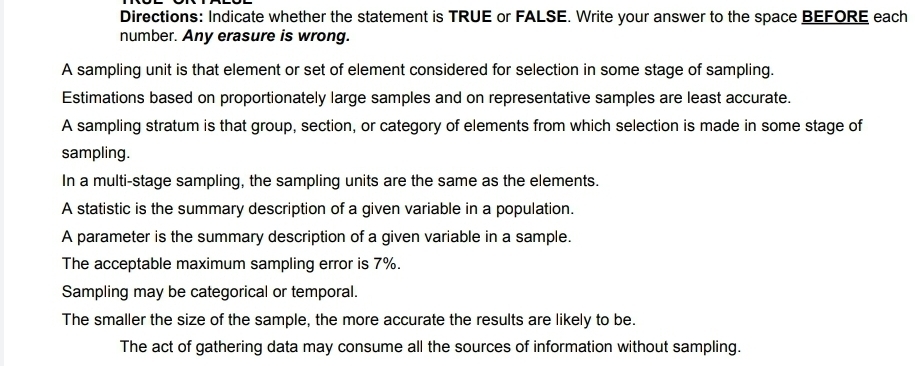 Directions: Indicate whether the statement is TRUE or FALSE. Write your answer to the space BEFORE each 
number. Any erasure is wrong. 
A sampling unit is that element or set of element considered for selection in some stage of sampling. 
Estimations based on proportionately large samples and on representative samples are least accurate. 
A sampling stratum is that group, section, or category of elements from which selection is made in some stage of 
sampling. 
In a multi-stage sampling, the sampling units are the same as the elements. 
A statistic is the summary description of a given variable in a population. 
A parameter is the summary description of a given variable in a sample. 
The acceptable maximum sampling error is 7%. 
Sampling may be categorical or temporal. 
The smaller the size of the sample, the more accurate the results are likely to be. 
The act of gathering data may consume all the sources of information without sampling.