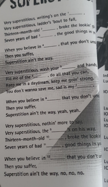 ü p e r 
Very superstitious, writing's on the _。 
Very superstitious, ladder's 'bout to fall, 
, broke the lookin' gl; 
Thirteen-month-old 
Seven years of bad _, the good things in 
When you believe in _, that you don't und 
Then you suffer, 
Superstition ain't the way. 
Very superstitious, wash your_ and hand 
Rid me of the _, do all that you can, 
inl 
Keep me in a daydream, keep me goin' strong, 
Lu 
You don't wanna save me, sad is my_ 
10 
When you believe in "_ that you don't und 
Then you suffer, 
Superstition ain't the way, yeah, yeah. Lu 
10 
Very superstitious, nothin' more to say. Lu 
Very superstitious, the _'s on his way 10
Thirteen-month-old 1_ , broke the lookin Lu 
Seven years of bad " _, good things in yo 
10 
When you believe in _that you don't u 
L 
Then you suffer, 
10 
Superstition ain't the way, no, no, no. 
L