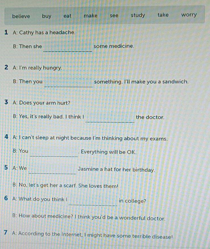 believe buy eat make see study take worry
1 A: Cathy has a headache.
_
B: Then she some medicine.
2 A: I'm really hungry.
_
B: Then you something. I'll make you a sandwich.
3 A: Does your arm hurt?
_
B: Yes, it's really bad. I think I the doctor.
4 A: I can't sleep at night because I'm thinking about my exams.
_
B: You . Everything will be OK.
_
5 A: We Jasmine a hat for her birthday.
B: No, let's get her a scarf. She loves them!
_
6 A: What do you think I in college?
B: How about medicine? I think you’d be a wonderful doctor.
7 A: According to the Internet, I might have some terrible disease!