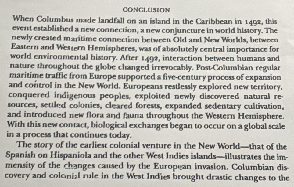 CONCLUSION 
When Columbus made landfall on an island in the Caribbean in 1492, this 
event established a new connection, a new conjuncture in world history. The 
newly created maritime connection between Old and New Worlds, between 
Eastern and Western Hemispheres, was of absolutely central importance for 
world environmental history. After 1492, interaction between humans and 
nature throughout the globe changed irrevocably. Post-Columbian regular 
maritime traffic from Europe supported a five-century process of expansion 
and control in the New World. Europeans restlessly explored new territory, 
conquered indigenous peoples, exploited newly discovered natural re- 
sources, settled colonies, cleared forests, expanded sedentary cultivation, 
and introduced new flora and fauna throughout the Western Hemisphere. 
With this new contact, biological exchanges began to occur on a global scale 
in a process that continues today. 
The story of the earliest colonial venture in the New World—that of the 
Spanish on Hispaniola and the other West Indies islands—illustrates the im- 
mensity of the changes caused by the European invasion. Columbian dis- 
covery and colonial rule in the West Indies brought drastic changes to the